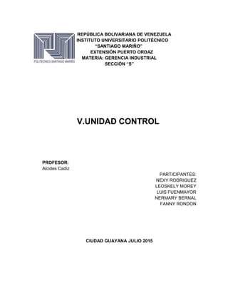REPÚBLICA BOLIVARIANA DE VENEZUELA
INSTITUTO UNIVERSITARIO POLITÉCNICO
“SANTIAGO MARIÑO”
EXTENSIÓN PUERTO ORDAZ
MATERIA: GERENCIA INDUSTRIAL
SECCIÓN “S”
V.UNIDAD CONTROL
PROFESOR:
Alcides Cadiz
PARTICIPANTES:
NEXY RODRIGUEZ
LEOSKELY MOREY
LUIS FUENMAYOR
NERMARY BERNAL
FANNY RONDON
CIUDAD GUAYANA JULIO 2015
 