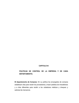 CAPITULO III
POLÍTICAS DE CONTROL DE LA EMPRESA Y DE CADA
DEPARTAMENTO.
El departamento de Compras: En su política los encargados de compras
establecen días para recibir los proveedores y hacer pedidos de misceláneos
y a días diferentes para recibir a los visitadores médicos y chequeo y
solicitud de mercancía.
 