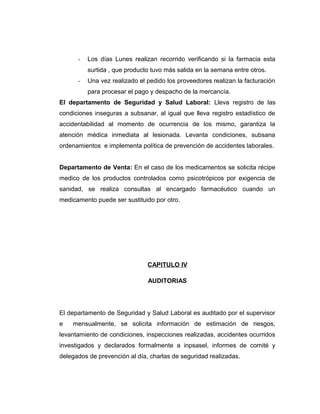 - Los días Lunes realizan recorrido verificando si la farmacia esta
surtida , que producto tuvo más salida en la semana entre otros.
- Una vez realizado el pedido los proveedores realizan la facturación
para procesar el pago y despacho de la mercancía.
El departamento de Seguridad y Salud Laboral: Lleva registro de las
condiciones inseguras a subsanar, al igual que lleva registro estadístico de
accidentabilidad al momento de ocurrencia de los mismo, garantiza la
atención médica inmediata al lesionada. Levanta condiciones, subsana
ordenamientos e implementa política de prevención de accidentes laborales.
Departamento de Venta: En el caso de los medicamentos se solicita récipe
medico de los productos controlados como psicotrópicos por exigencia de
sanidad, se realiza consultas al encargado farmacéutico cuando un
medicamento puede ser sustituido por otro.
CAPITULO IV
AUDITORIAS
El departamento de Seguridad y Salud Laboral es auditado por el supervisor
e mensualmente, se solicita información de estimación de riesgos,
levantamiento de condiciones, inspecciones realizadas, accidentes ocurridos
investigados y declarados formalmente a inpsasel, informes de comité y
delegados de prevención al día, charlas de seguridad realizadas.
 