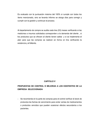 Es evaluado con la puntuación máxima del 100% si cumple con todos los
ítems mencionado, sino se levanta informe se otorga días para corregir y
cumplir con la gestión y continuar el proceso.
Al departamento de compra se audita cada tres (03) meses verificando si las
medicinas e insumos solicitados corresponden a la demanda del cliente , si
los productos que se ofrecen al cliente tienen salida y si se implementa el
plan para que las compras se realicen en forma on line verificando la
existencia y el faltante.
CAPITULO V
PROPUESTAS DE CONTROL O MEJORAS A LOS EXISTENTES DE LA
EMPRESA SELECCIONADA
- Se recomienda en la parte de compras para el control verificar el stock de
productos las fechas de vencimiento para evitar ventas de medicamentos
o productos vencidos que pueden ocasionar efectos secundarios a los
pacientes.
 