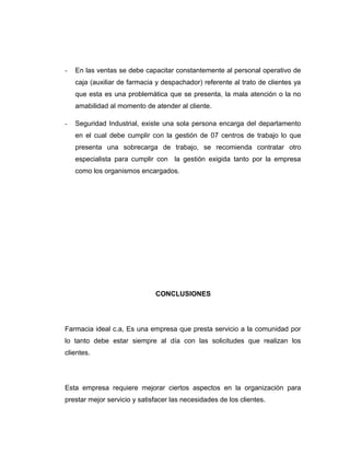 - En las ventas se debe capacitar constantemente al personal operativo de
caja (auxiliar de farmacia y despachador) referente al trato de clientes ya
que esta es una problemática que se presenta, la mala atención o la no
amabilidad al momento de atender al cliente.
- Seguridad Industrial, existe una sola persona encarga del departamento
en el cual debe cumplir con la gestión de 07 centros de trabajo lo que
presenta una sobrecarga de trabajo, se recomienda contratar otro
especialista para cumplir con la gestión exigida tanto por la empresa
como los organismos encargados.
CONCLUSIONES
Farmacia ideal c.a, Es una empresa que presta servicio a la comunidad por
lo tanto debe estar siempre al día con las solicitudes que realizan los
clientes.
Esta empresa requiere mejorar ciertos aspectos en la organización para
prestar mejor servicio y satisfacer las necesidades de los clientes.
 