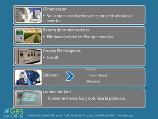 Climatización
• Soluciones con bombas de calor centralizadas e
inverter.
Batería de condensadores
• Eliminación total de Energía reactiva.
Grupos Electrógenos
• Gasoil
-Gasoil
Calderas -Gas natural
-Biomasa
Luminarias Led
Consume menos luz y optimiza la potencia.
GRUPO GES CONSULTING 2016 © -EDIF. AZABACHE OF. 2.04- LOS BARRIOS (CÁDIZ) Tfno.856154504
 