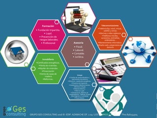 E
N
Inmobiliaria
•Certificados energéticos.
•Venta de viviendas.
•Alquiler de viviendas.
•Financiación
•Venta de casas de
madera.
•Reformas.
Asesoría
• Fiscal.
• Laboral.
• Contable.
• Jurídica.
Formación
• Fundación tripartita.
• Lopd.
• Prevención de
riesgos laborales.
• Profesional
Telecomunicaciones
•Telefonía fija, móvil, virtual ,
satélite y wimax.
•Alarmas y video vigilancia.
•Teléfonos móviles,
accesorios, centralitas,
ordenadores…
•Mantenimiento informático.
•Diseño web y alojamiento de
dominio.
Energía
• Cambio de comercializadora y
optimización de potencia.
• Eficiencia y auditorías energéticas.
• Proyectos de Ingeniería.
• Instalaciones y Mantenimientos
eléctricos y de gas.
• Material eléctrico.
• Altas luz y gas.
• Climatización, Baterías de
condensadores, Calderas, Grupos
Electrógenos y Luminarias.
• Placas Solares.
GRUPO GES CONSULTING 2016 © -EDIF. AZABACHE OF. 2.04- LOS BARRIOS (CÁDIZ) Tfno.856154504
 