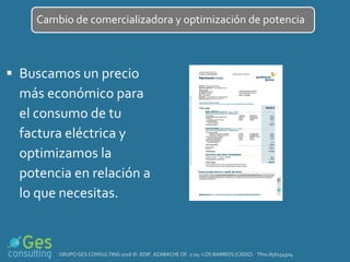  Buscamos un precio
más económico para
el consumo de tu
factura eléctrica y
optimizamos la
potencia en relación a
lo que necesitas.
Cambio de comercializadora y optimización de potencia
GRUPO GES CONSULTING 2016 © -EDIF. AZABACHE OF. 2.04- LOS BARRIOS (CÁDIZ) Tfno.856154504
 