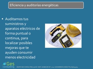  Auditamos tus
suministros y
aparatos eléctricos de
forma puntual o
continua, para
localizar posibles
mejoras que te
ayuden consumir
menos electricidad
Eficiencia y auditorías energéticas
GRUPO GES CONSULTING 2016 © -EDIF. AZABACHE OF. 2.04- LOS BARRIOS (CÁDIZ) Tfno.856154504
 