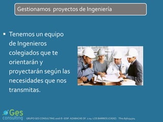  Tenemos un equipo
de Ingenieros
colegiados que te
orientarán y
proyectarán según las
necesidades que nos
transmitas.
Gestionamos proyectos de Ingeniería
GRUPO GES CONSULTING 2016 © -EDIF. AZABACHE OF. 2.04- LOS BARRIOS (CÁDIZ) Tfno.856154504
 