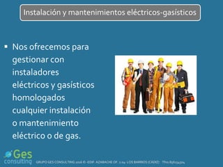  Nos ofrecemos para
gestionar con
instaladores
eléctricos y gasísticos
homologados
cualquier instalación
o mantenimiento
eléctrico o de gas.
Instalación y mantenimientos eléctricos-gasísticos
GRUPO GES CONSULTING 2016 © -EDIF. AZABACHE OF. 2.04- LOS BARRIOS (CÁDIZ) Tfno.856154504
 
