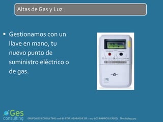  Gestionamos con un
llave en mano, tu
nuevo punto de
suministro eléctrico o
de gas.
Altas de Gas y Luz
GRUPO GES CONSULTING 2016 © -EDIF. AZABACHE OF. 2.04- LOS BARRIOS (CÁDIZ) Tfno.856154504
 