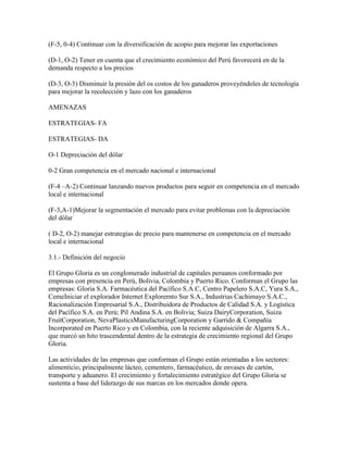(F-5, 0-4) Continuar con la diversificación de acopio para mejorar las exportaciones

(D-1, O-2) Tener en cuenta que el crecimiento económico del Perú favorecerá en de la
demanda respecto a los precios

(D-3, O-3) Disminuir la presión del os costos de los ganaderos proveyéndoles de tecnología
para mejorar la recolección y lazo con los ganaderos

AMENAZAS

ESTRATEGIAS- FA

ESTRATEGIAS- DA

O-1 Depreciación del dólar

0-2 Gran competencia en el mercado nacional e internacional

(F-4 –A-2) Continuar lanzando nuevos productos para seguir en competencia en el mercado
local e internacional

(F-3,A-1)Mejorar la segmentación el mercado para evitar problemas con la depreciación
del dólar

( D-2, O-2) manejar estrategias de precio para mantenerse en competencia en el mercado
local e internacional

3.1.- Definición del negocio

El Grupo Gloria es un conglomerado industrial de capitales peruanos conformado por
empresas con presencia en Perú, Bolivia, Colombia y Puerto Rico. Conforman el Grupo las
empresas: Gloria S.A. Farmacéutica del Pacífico S.A.C, Centro Papelero S.A.C, Yura S.A.,
CemeIniciar el explorador Internet Explorernto Sur S.A., Industrias Cachimayo S.A.C.,
Racionalización Empresarial S.A., Distribuidora de Productos de Calidad S.A. y Logística
del Pacífico S.A. en Perú; Pil Andina S.A. en Bolivia; Suiza DairyCorporation, Suiza
FruitCorporation, NevaPlasticsManufacturingCorporation y Garrido & Compañía
Incorporated en Puerto Rico y en Colombia, con la reciente adquisición de Algarra S.A.,
que marcó un hito trascendental dentro de la estrategia de crecimiento regional del Grupo
Gloria.

Las actividades de las empresas que conforman el Grupo están orientadas a los sectores:
alimenticio, principalmente lácteo, cementero, farmacéutico, de envases de cartón,
transporte y aduanero. El crecimiento y fortalecimiento estratégico del Grupo Gloria se
sustenta a base del liderazgo de sus marcas en los mercados donde opera.
 