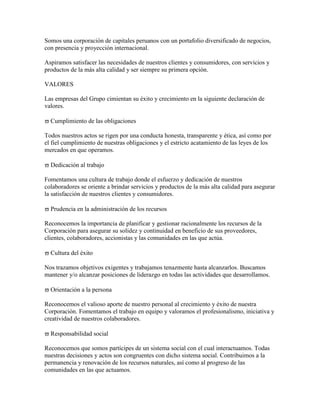 Somos una corporación de capitales peruanos con un portafolio diversificado de negocios,
con presencia y proyección internacional.

Aspiramos satisfacer las necesidades de nuestros clientes y consumidores, con servicios y
productos de la más alta calidad y ser siempre su primera opción.

VALORES

Las empresas del Grupo cimientan su éxito y crecimiento en la siguiente declaración de
valores.

  Cumplimiento de las obligaciones

Todos nuestros actos se rigen por una conducta honesta, transparente y ética, así como por
el fiel cumplimiento de nuestras obligaciones y el estricto acatamiento de las leyes de los
mercados en que operamos.

  Dedicación al trabajo

Fomentamos una cultura de trabajo donde el esfuerzo y dedicación de nuestros
colaboradores se oriente a brindar servicios y productos de la más alta calidad para asegurar
la satisfacción de nuestros clientes y consumidores.

  Prudencia en la administración de los recursos

Reconocemos la importancia de planificar y gestionar racionalmente los recursos de la
Corporación para asegurar su solidez y continuidad en beneficio de sus proveedores,
clientes, colaboradores, accionistas y las comunidades en las que actúa.

  Cultura del éxito

Nos trazamos objetivos exigentes y trabajamos tenazmente hasta alcanzarlos. Buscamos
mantener y/o alcanzar posiciones de liderazgo en todas las actividades que desarrollamos.

  Orientación a la persona

Reconocemos el valioso aporte de nuestro personal al crecimiento y éxito de nuestra
Corporación. Fomentamos el trabajo en equipo y valoramos el profesionalismo, iniciativa y
creatividad de nuestros colaboradores.

  Responsabilidad social

Reconocemos que somos partícipes de un sistema social con el cual interactuamos. Todas
nuestras decisiones y actos son congruentes con dicho sistema social. Contribuimos a la
permanencia y renovación de los recursos naturales, así como al progreso de las
comunidades en las que actuamos.
 