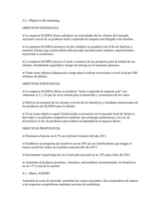 3.2.- Objetivos del marketing

OBJETIVOS GENERALES

  La empresa GLORIA busca satisfacer las necesidades de los clientes del mercado
nacional a través de su producto leche evaporada de etiqueta azul dirigida a las familias.

  La empresa GLORIA promueve la alta calidad a su producto con el fin de fidelizar a
nuestros clientes que existen dentro del mercado nacional (mini markets, supermercados,
mayoristas y minoristas).

   La empresa GLORIA provee el stock e insumos de sus productos para la lealtad de sus
clientes, brindándole seguridad y tiempo de entrega en el momento oportuno.

  Tiene como objetivo (planeación a largo plazo) realizar inversiones a nivel local por 200
millones de dólares.

OBJETIVOS ESPECIFICOS:

   La empresa GLORIA ofrece su producto “leche evaporada de etiqueta azul” con
vitaminas A, C y D que les sirve mucho para el desarrollo y crecimiento de los niños.

  Motivar al consumo de los clientes a través de los beneficios y bondades nutricionales de
los productos de GLORIA para la familia.

  Tiene como objetivo seguir fortaleciendo su presencia en el mercado local de lácteos y
derivados y su posición competitiva mediante una estrategia multimarcas, a la vez de
diversificar el mix de productos para reducir la dependencia al negocio lácteo.

OBJETIVOS PROPUESTOS:

  Disminuir el precio en 4.5% en el primer trimestre del año 2011.

 Establecer un programa de incentivos en un 30% de sus distribuidores que tengan el
mayor record de ventas en el primer semestre del año 2011.

  Incrementar la participación en el mercado nacional en un 10% para Julio del 2011.

  Aumentar al producto proteínas, vitaminas, antioxidantes incrementando sus beneficios
en un 15 % más de lo normal.

4.1.- Matriz ANSOFF

Aumentar la cuota de mercado: aumentar las ventas atrayendo a los compradores de marcas
o de empresas competidoras mediante acciones de marketing.
 