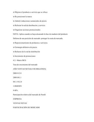 Mejorar el producto o servicio que se ofrece

  Re posicionar la marca

  Admitir reducciones sustanciales de precio.

  Reforzar la red de distribución y servicio.

  Organizar acciones promocionales

NOTA: Aplica cuando se haya alcanzado la fase de madurez del producto

Defensa de una posición de mercado: proteger la cuota de mercado.

  Reposicionamiento de productos o servicios.

  Estrategia defensiva de precio

  Refuerzo de la red de distribución

  Incremento de promociones

4.2.- Matriz BCG

Tasa de crecimiento del mercado

AÑO VENTAS NETAS( US$ MILLONES)

2008 812.8

2009 881.1

881.1/812.8

1.08403051

8.40%

Participación relativa del mercado de Nestlé

EMPRESA

VENTAS NETAS

PARTICIPACIÓN DE MERCADO
 