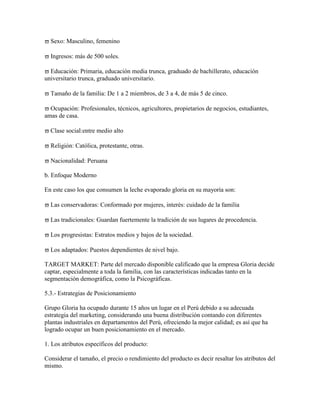 Sexo: Masculino, femenino

  Ingresos: más de 500 soles.

  Educación: Primaria, educación media trunca, graduado de bachillerato, educación
universitario trunca, graduado universitario.

  Tamaño de la familia: De 1 a 2 miembros, de 3 a 4, de más 5 de cinco.

  Ocupación: Profesionales, técnicos, agricultores, propietarios de negocios, estudiantes,
amas de casa.

  Clase social:entre medio alto

  Religión: Católica, protestante, otras.

  Nacionalidad: Peruana

b. Enfoque Moderno

En este caso los que consumen la leche evaporado gloria en su mayoría son:

  Las conservadoras: Conformado por mujeres, interés: cuidado de la familia

  Las tradicionales: Guardan fuertemente la tradición de sus lugares de procedencia.

  Los progresistas: Estratos medios y bajos de la sociedad.

  Los adaptados: Puestos dependientes de nivel bajo.

TARGET MARKET: Parte del mercado disponible calificado que la empresa Gloria decide
captar, especialmente a toda la familia, con las características indicadas tanto en la
segmentación demográfica, como la Psicográficas.

5.3.- Estrategias de Posicionamiento

Grupo Gloria ha ocupado durante 15 años un lugar en el Perú debido a su adecuada
estrategia del marketing, considerando una buena distribución contando con diferentes
plantas industriales en departamentos del Perú, ofreciendo la mejor calidad; es así que ha
logrado ocupar un buen posicionamiento en el mercado.

1. Los atributos específicos del producto:

Considerar el tamaño, el precio o rendimiento del producto es decir resaltar los atributos del
mismo.
 