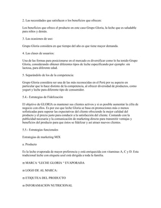 2. Las necesidades que satisfacen o los beneficios que ofrecen:

Los beneficios que ofrece el producto en este caso Grupo Gloria, la leche que es saludable
para niños y demás.

3. Las ocasiones de uso:

Grupo Gloria considera en que tiempo del año es que tiene mayor demanda.

4. Las clases de usuarios:

Una de las formas para posicionarse en el mercado es diversificar como lo ha tenido Grupo
Gloria, considerando obtener diferentes tipos de leche especificando por ejemplo: sin
lactosa, para diferente edad.

5. Separándolo de los de la competencia:

Grupo Gloria considera ser una de las más reconocidas en el Perú por su aspecto en
particular que lo hace distinto de la competencia, al ofrecer diversidad de productos, como
yogurt y leche para diferente tipo de consumidor.

5.4.- Estrategias de Fidelización

El objetivo de GLORIA es mantener sus clientes activos y si es posible aumentar la cifra de
negocio con ellos. Es por eso que leche Gloria se basa en promociones más o menos
sofisticadas para superar las expectativas del cliente ofreciendo la mejor calidad del
producto y el precio justo para conducir a la satisfacción del cliente. Contando con la
publicidad necesaria y la comunicación de marketing directo para transmitir ventajas y
beneficios del producto para que éstos se fidelizar y así atraer nuevos clientes.

5.5.- Estrategias funcionales

Estrategias de marketing MIX

a. Producto

Es la leche evaporada de mayor preferencia y está enriquecida con vitaminas A, C y D. Esta
tradicional leche con etiqueta azul está dirigida a toda la familia.

  MARCA “LECHE GLORIA “ EVAPORADA

  LOGO DE AL MARCA:

  ETIQUTEA DEL PRODUCTO

  INFORAMACION NUTRICIONAL
 