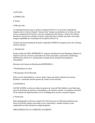 ENVASE

  EMBALAJE

b. Precio

  Mas por más :

La estrategia de precio que se utiliza la empresa Gloria S.A en la leche evaporada de
etiqueta azul es el precio basado “más por más” porque sus productos en su línea son más
caros a comparación de Nestlé y Laive la competencia más directa y ofrecen los mismos
beneficios con precios cómodos; la leche evaporada ofrece calidad, asociada a una mejor
imagen respaldada por el prestigio de la empresa Gloria S.A.

El precio de nuestro producto de leche evaporada GLORIA de etiqueta azul es de 2.60 para
nuestros clientes.

c. Distribución

Desde octubre del 2003, DEPRODECA, empresa subsidiaria de José Rodríguez Banda S.A.
empezó a proveer servicios comerciales de ventas nacionales, exportación, marketing y
distribución a Gloria S.A. (incluyendo el manejo de los almacenes de productos
terminados)"

Directorio de Centros de Distribución DEPRODECA

* Distribuidores en Lima

* De proceda a Nivel Nacional

Hacer uso de intermediarios y, de ese modo, lograr una mayor cobertura de nuestro
producto, o aumentar nuestros puntos de ventas a nivel nacional.

  INTENSIVA

LECHE GLORIA se ubica en todos los puntos de venta del Perú habidos y por haber para
que esté al alcance de nuestros consumidores y de nuestros clientes. Lo podemos encontrar
en las cadenas de Supermercados con en la Bodega más cercana a nuestros hogares.

d. Promoción

Hace propagandas en diversos canales de la televisan con sus diferentes productos que
lanza al mercado siempre innovando en sus comerciales y cuando siempre se está
auspiciando en todo momento en algún programa.

POR EJEMPLO EN LA CAMPAÑA NAVIDEÑA
 