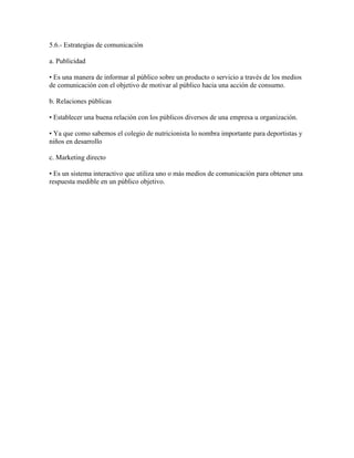 5.6.- Estrategias de comunicación

a. Publicidad

• Es una manera de informar al público sobre un producto o servicio a través de los medios
de comunicación con el objetivo de motivar al público hacia una acción de consumo.

b. Relaciones públicas

• Establecer una buena relación con los públicos diversos de una empresa u organización.

• Ya que como sabemos el colegio de nutricionista lo nombra importante para deportistas y
niños en desarrollo

c. Marketing directo

• Es un sistema interactivo que utiliza uno o más medios de comunicación para obtener una
respuesta medible en un público objetivo.
 
