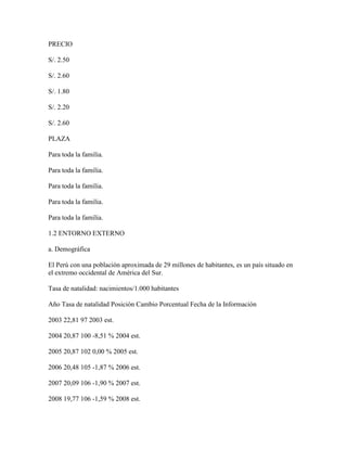 PRECIO

S/. 2.50

S/. 2.60

S/. 1.80

S/. 2.20

S/. 2.60

PLAZA

Para toda la familia.

Para toda la familia.

Para toda la familia.

Para toda la familia.

Para toda la familia.

1.2 ENTORNO EXTERNO

a. Demográfica

El Perú con una población aproximada de 29 millones de habitantes, es un país situado en
el extremo occidental de América del Sur.

Tasa de natalidad: nacimientos/1.000 habitantes

Año Tasa de natalidad Posición Cambio Porcentual Fecha de la Información

2003 22,81 97 2003 est.

2004 20,87 100 -8,51 % 2004 est.

2005 20,87 102 0,00 % 2005 est.

2006 20,48 105 -1,87 % 2006 est.

2007 20,09 106 -1,90 % 2007 est.

2008 19,77 106 -1,59 % 2008 est.
 