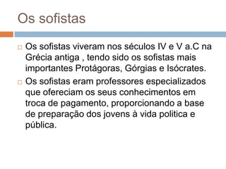 Os sofistas
   Os sofistas viveram nos séculos IV e V a.C na
    Grécia antiga , tendo sido os sofistas mais
    importantes Protágoras, Górgias e Isócrates.
   Os sofistas eram professores especializados
    que ofereciam os seus conhecimentos em
    troca de pagamento, proporcionando a base
    de preparação dos jovens à vida politica e
    pública.
 