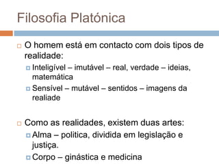 Filosofia Platónica
   O homem está em contacto com dois tipos de
    realidade:
                – imutável – real, verdade – ideias,
     Inteligível
      matemática
     Sensível – mutável – sentidos – imagens da
      realiade


   Como as realidades, existem duas artes:
     Alma – politica, dividida em legislação e
      justiça.
     Corpo – ginástica e medicina
 