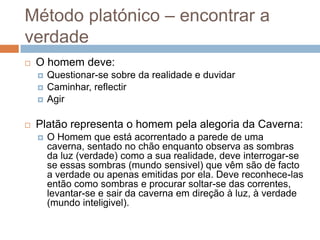 Método platónico – encontrar a
verdade
   O homem deve:
       Questionar-se sobre da realidade e duvidar
       Caminhar, reflectir
       Agir

   Platão representa o homem pela alegoria da Caverna:
       O Homem que está acorrentado a parede de uma
        caverna, sentado no chão enquanto observa as sombras
        da luz (verdade) como a sua realidade, deve interrogar-se
        se essas sombras (mundo sensivel) que vêm são de facto
        a verdade ou apenas emitidas por ela. Deve reconhece-las
        então como sombras e procurar soltar-se das correntes,
        levantar-se e sair da caverna em direção à luz, à verdade
        (mundo inteligivel).
 
