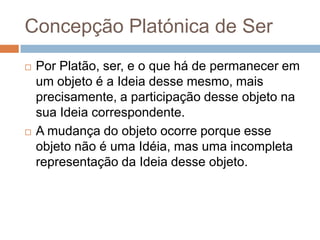 Concepção Platónica de Ser
   Por Platão, ser, e o que há de permanecer em
    um objeto é a Ideia desse mesmo, mais
    precisamente, a participação desse objeto na
    sua Ideia correspondente.
   A mudança do objeto ocorre porque esse
    objeto não é uma Idéia, mas uma incompleta
    representação da Ideia desse objeto.
 