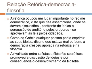 Relação Retórica-democracia-
filosofia
   A retórica ocupou um lugar importante no regime
    democrático, visto que nas assembleias, onde se
    davam discussões - confronto de ideias e
    persuasão do auditório pelos oradores - se
    aprovavam as leis pelos cidadãos.
   Como na Grécia qualquer pessoa podia exprimir
    as suas ideias, dizer o que estava mal ou bem, a
    democracia cresceu apoiada na retórica e na
    filosofia.
   A rivalidade entre sofistas e filósofos socráticos
    promoveu a discussão de ideias e por
    consequência o desenvolvimento da filosofia.
 