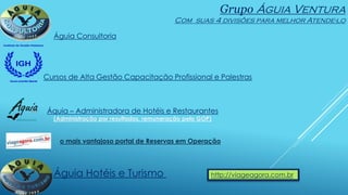 Grupo Águia Ventura
Com suas 4 divisões para melhor Atende-lo
Águia Consultoria
Cursos de Alta Gestão Capacitação Profissional e Palestras
Áquia – Administradora de Hotéis e Restaurantes
(Administração por resultados, remuneração pelo GOP)
Águia Hotéis e Turismo http://viageagora.com.br
o mais vantajoso portal de Reservas em Operação
 