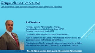 Grupo Águia Ventura
Com experiência e com conhecimento profundo sobre o Mercados Hoteleiros
Rui Ventura
Formação superior Administração e finanças
Especialização em gestão hoteleira desde 1973/5
Consultor independente desde 1992
Colunista da Revista Hotéis e outras da especialidade
Autor de Vários livros de Gestão e Administração Hoteleira alguns dos
quais relacionados no final desta apresentação.
Experiências em Direção e consultorias em redes como a Ritz a Carlton
Internacional hoje Four points, Transamérica, a Nacional, e outras
Autor da Frase: Não há Hotéis que não deem Lucro, há hotéis mal Administrados
 