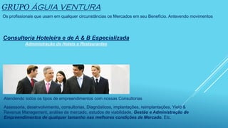GRUPO ÁGUIA VENTURA
Os profissionais que usam em qualquer circunstâncias os Mercados em seu Benefício. Antevendo movimentos
Consultoria Hoteleira e de A & B Especializada
Administração de Hoteis e Restaurantes
Atendendo todos os tipos de empreendimentos com nossas Consultorias
Assessoria, desenvolvimento, consultorias, Diagnósticos, implantações, reimplantações, Yield &
Revenue Management, análise de mercado, estudos de viabilidade, Gestão e Administração de
Empreendimentos de qualquer tamanho nas melhores condições de Mercado. Etc.
 