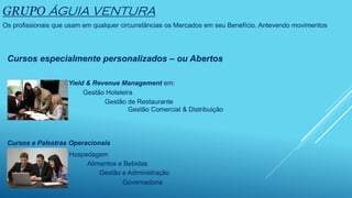 GRUPO ÁGUIA VENTURA
Os profissionais que usam em qualquer circunstâncias os Mercados em seu Benefício. Antevendo movimentos
Cursos especialmente personalizados – ou Abertos
Yield & Revenue Management em:
Gestão Hoteleira
Gestão de Restaurante
Gestão Comercial & Distribuição
Cursos e Palestras Operacionais
Hospedagem
Alimentos e Bebidas
Gestão e Administração
Governadoria
 