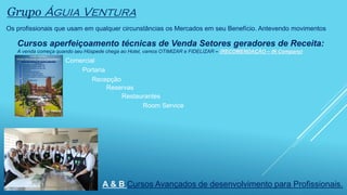 Os profissionais que usam em qualquer circunstâncias os Mercados em seu Benefício. Antevendo movimentos
Grupo Águia Ventura
Cursos aperfeiçoamento técnicas de Venda Setores geradores de Receita:
A venda começa quando seu Hóspede chega ao Hotel, vamos OTIMIZAR e FIDELIZAR – (RECOMENDAÇÃO – IN Company)
A & B Cursos Avançados de desenvolvimento para Profissionais.
Comercial
Reservas
Recepção
Portaria
Restaurantes
Room Service
 