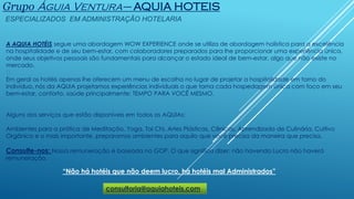 Grupo Águia Ventura– AQUIA HOTEIS
ESPECIALIZADOS EM ADMINISTRAÇÃO HOTELARIA
“Não há hotéis que não deem lucro, há hotéis mal Administrados”
A AQUIA HOTÉIS segue uma abordagem WOW EXPERIENCE onde se utiliza de abordagem holística para a excelência
na hospitalidade e de seu bem-estar, com colaboradores preparados para lhe proporcionar uma experiência única,
onde seus objetivos pessoais são fundamentais para alcançar o estado ideal de bem-estar, algo que não existe no
mercado.
﻿
Em geral os hotéis apenas lhe oferecem um menu de escolha no lugar de projetar a hospitalidade em torno do
indivíduo, nós da AQUIA projetamos experiências individuais o que torna cada hospedagem única com foco em seu
bem-estar, conforto, saúde principalmente: TEMPO PARA VOCÊ MESMO.
Alguns dos serviços que estão disponíveis em todos os AQUIAs:
Ambientes para a prática de Meditação, Yoga, Tai Chi, Artes Plásticas, Cênicas, Aprendizado de Culinária, Cultivo
Orgânico e o mais importante, preparamos ambientes para aquilo que você precisa da maneira que precisa.
Consulte-nos: Nossa remuneração é baseada no GOP. O que significa dizer: não havendo Lucro não haverá
remuneração.
consultoria@aquiahoteis.com
 