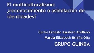 El multiculturalismo:
¿reconocimiento o asimilación de
identidades?
Carlos Ernesto Aguilera Arellano
Marcia Elizabeth Ushiña Oña
GRUPO GUINDA
 