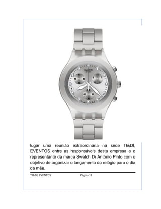 lugar uma reunião extraordinária na sede TI&DI,
EVENTOS entre as responsáveis desta empresa e o
representante da marca Swatch Dr António Pinto com o
objetivo de organizar o lançamento do relógio para o dia
da mãe.
TI&DI, EVENTOS            Página 13
 