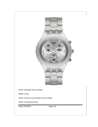 19h30—Recepção dos convidados

20h00—Jantar

21h30—Show de apresentação do novo relógio

22h30—Entrega de brindes

TI&DI, EVENTOS                       Página 29
 