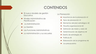 CONTENIDOS
 El nuevo Modelo de gestión
Educativa
 Niveles Administrativo de
Planificación
 La Administración
 La Gestión
 Las Funciones Administrativas
 La Administración y sus escuelas
La Planeación
 Importancia de la planeación 41
 Tipos de planeación 41
 Elementos del plan estratégico 42
 Filosofía organizacional 43
 Definición de misión y visión 43
 Determinación de objetivos 44
 Diseño de estrategias 45
 Políticas 45
 Elaboración de los programas 46
 Los presupuestos
 