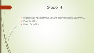 Grupo H
 PROCESOS DE ADMINISTRACIÒN DE LAS ORGANIZACIONES EDUCATIVAS
 Mayo 3 y 4/2014
 Mayo 17 y 18/2014
 