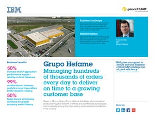Share this
Amando Vela
CIO
Grupo Hefame
Based in Murcia, Spain, Grupo Hefame distributes pharmaceutical
products through a network of offices and warehouses across Spain,
and is currently among the three leading pharmaceutical distributors
in the country.
Business challenge
Delivering on time, every time is essential to
keep clients happy and win market share.
How could pharmaceuticals distributor
Grupo Hefame process daily peaks in client
orders quickly and efficiently?
Transformation
With its business systems running on a new
IBM platform delivered by partner AGEDOS
Business Datacenter, the company now
handles peaks of up to 500,000 order lines
daily, helping it to deliver without delay.
Grupo Hefame
Managing hundreds
of thousands of orders
every day to deliver
on time to a growing
customer base
“IBM gives us support to
ensure that our business-
critical SAP solutions run
at peak efficiency.”
	 Amando Vela, CIO, Grupo Hefame
Business benefits:
50%
increase in SAP application
performance support
reliably on-time deliveries
99%
acceleration in business
analytics reporting enables
better decision-making
50%
faster invoice processing
achieved, for greater
accuracy and efficiency
 