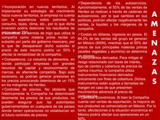 A 
M 
E 
N 
A 
Z 
A 
S 
Incorporación en nuevos territorios. Al 
implementar su estrategia de crecimiento 
hacia nuevos territorios, la empresa no cuenta 
con la experiencia sobre patrones de 
consumo, leyes, clima, etc., por lo que dicha 
inversión podría deteriorar los resultados de 
grupo en un 25% Costos en dólares, ingresos en pesos. El 
84.3% de las ventas del grupo se generan 
en México (MXN), mientras que el 50% del 
precio de sus principales materias primas 
(aceites vegetales y aluminio) se determina 
en dólares. 
Subsidios. La sémola de trigo que utiliza la 
compañía como materia prima recibe un 
subsidio por parte del gobierno mexicano, por 
lo que de desaparecer dicho subsidio el 
precio de este insumo podría un 50% y 
afectar la rentabilidad de la compañía. 
Dependencia de los autoservicios. 
Aproximadamente, el 55% de las ventas de 
Herdez se realizan a través de cadenas de 
autoservicios, por lo que cambios en sus 
políticas, podrían afectar negativamente las 
ventas, la liquidez y los márgenes de la 
compañía. 
Competencia. La industria de alimentos, en 
donde participan empresas con grandes 
recursos de capital y reconocimiento de 
marcas, es altamente competida. Bajo este 
escenario, se podrían generar presiones en 
los precios provocando deterioros de un 15% 
en los márgenes de Herdez. 
Instrumentos derivados. Para mitigar el 
riesgo relacionado con tasas de interés, 
tipo de cambio y cobertura de precios de 
ciertos insumos, la compañía utiliza 
instrumentos financieros derivados 
únicamente con fines de cobertura. Dichos 
instrumentos están sujetos a llamadas de 
margen en caso de que presenten 
movimientos adversos al precio de 
contratación. 
Controles de precios. No obstante que 
históricamente la Compañía ha determinado 
libremente los precios de sus productos, no 
pueden asegurar que las autoridades 
gubernamentales en cualquiera de los países 
donde tienen operaciones no establezcan en 
el futuro controles de precios 
Cambios Económicos. Si bien la Compañía 
cuenta con ventas de exportación, la mayoría de 
sus productos se comercializan en México. Por lo 
tanto, afectaciones a la situación económica en 
México podría afectar sus operaciones en un 
50%. 
 