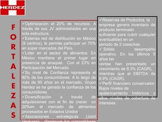F 
O 
R 
T 
A 
L 
E 
Z 
A 
S 
Optimización el 20% de recursos. A 
través de sus JV administrados en una 
sola estructura. 
Extensa red de distribución en México 
(9 centros), le permite participar un 70% 
en súper mercados del País. 
Líder en el sector de alimentos. En 
México mantiene el primer lugar en 
presencia de anaquel. Con el 23% en 
Participación del Mercado. 
Su nivel de Confianza representa el 
80% de los consumidores. A lo largo de 
más de 90 años en el mercado, Grupo 
Herdez se ha ganado la confianza de los 
consumidores 
Diversificación a través de 
adquisiciones con el fin de crecer un 
20%en el mercado de alimentos 
procesados en Estados Unidos. 
Asociaciones estratégicas (Joint 
Ventures), disminuye los competidores 
Reservas de Productos, la 
empresa genera inventario de 
producto terminado 
suficiente para cubrir cualquier 
eventualidad en un 
periodo de 2 cosechas. 
 Sólido desempeño 
operativo. En los últimos 5 
años las 
ventas han presentado un 
crecimiento de 8.3% (CAGR), 
mientras que el EBITDA de 
6.9% (CAGR). 
Perfil financiero conservador. 
Bajos niveles de 
apalancamiento históricos y 
altos niveles de cobertura de 
intereses 
 