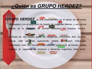 ¿Quién es GRUPO HERDEZ? 
GRUPO HERDEZ es una empresa líder en el sector de alimentos 
procesados y en el segmento de helado de yogurt en México, y uno de los 
líderes en la categoría de comida mexicana en Estados Unidos. 
Participa en una amplia gama de categorías, incluyendo atún, burritos, 
cátsup, café, especias, guacamole, helado de yogurt, mayonesa, 
mermelada, miel, mini tacos, mole, mostaza, pasta, puré de tomate, salsas 
caseras, té, vegetales en conserva y alimentos orgánicos, entre otros. 
 