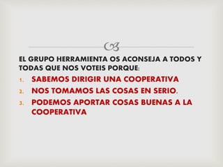 
EL GRUPO HERRAMIENTA OS ACONSEJA A TODOS Y
TODAS QUE NOS VOTEIS PORQUE:
1. SABEMOS DIRIGIR UNA COOPERATIVA
2. NOS TOMAMOS LAS COSAS EN SERIO.
3. PODEMOS APORTAR COSAS BUENAS A LA
COOPERATIVA