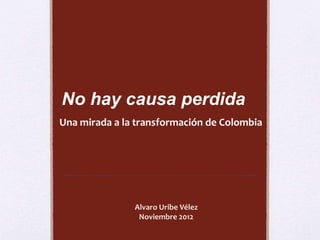 No hay causa perdida 
Una mirada a la transformación de Colombia 
Alvaro Uribe Vélez 
Noviembre 2012 
 