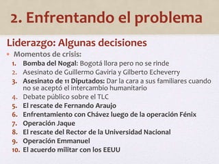 2. Enfrentando el problema 
Liderazgo: Algunas decisiones 
• Momentos de crisis: 
1. Bomba del Nogal: Bogotá llora pero no se rinde 
2. Asesinato de Guillermo Gaviria y Gilberto Echeverry 
3. Asesinato de 11 Diputados: Dar la cara a sus familiares cuando 
no se aceptó el intercambio humanitario 
4. Debate público sobre el TLC 
5. El rescate de Fernando Araujo 
6. Enfrentamiento con Chávez luego de la operación Fénix 
7. Operación Jaque 
8. El rescate del Rector de la Universidad Nacional 
9. Operación Emmanuel 
10. El acuerdo militar con los EEUU 
 