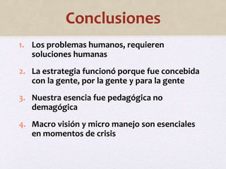 Conclusiones 
1. Los problemas humanos, requieren 
soluciones humanas 
2. La estrategia funcionó porque fue concebida 
con la gente, por la gente y para la gente 
3. Nuestra esencia fue pedagógica no 
demagógica 
4. Macro visión y micro manejo son esenciales 
en momentos de crisis 
 