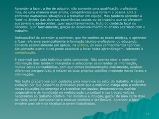 Aprender a fazer, a fim de adquirir, não somente uma qualificação profissional, mas, de uma maneira mais ampla, competências que tornem a pessoa apta a enfrentar numerosas situações e a trabalhar em equipe. Mas também aprender a fazer no âmbito das diversas experiências sociais ou de trabalho que se oferecem aos jovens e adolescentes, quer espontaneamente, fruto do contexto local ou nacional, quer formalmente, graças ao desenvolvimento do ensino alternado com o trabalho.  Indissociável do aprender a conhecer, que lhe confere as bases teóricas, o aprender a fazer refere-se essencialmente à formação técnico-profissional do educando. Consiste essencialmente em aplicar, na  prática , os seus conhecimentos teóricos. Actualmente existe outro ponto essencial a focar nesta aprendizagem, referente à  comunicação .  É essencial que cada indivíduo saiba comunicar. Não apenas reter e transmitir informação mas também interpretar e seleccionar as torrentes de informação, muitas vezes contraditórias, com que somos bombardeados diariamente, analisar diferentes perspectivas, e refazer as suas próprias opiniões mediante novos factos e informações. Não basta preparar-se com cuidados para inserir-se no setor do trabalho. A rápida evolução por que passam as profissões pede que o indivíduo esteja apto a enfrentar novas situações de emprego e a trabalhar em equipe, desenvolvendo espírito cooperativo e de humildade na reelaboração conceitual e nas trocas, valores necessários ao trabalho coletivo. Ter iniciativa e intuição, gostar de uma certa dose de risco, saber comunicar-se e resolver conflitos e ser flexível. Aprender a fazer envolve uma série de técnicas a serem trabalhadas. 