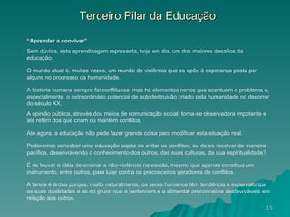 Terceiro Pilar da Educação “ Aprender a conviver” Sem dúvida, esta aprendizagem representa, hoje em dia, um dos maiores desafios da educação.  O mundo atual é, muitas vezes, um mundo de violência que se opõe à esperança posta por alguns no progresso da humanidade.  A história humana sempre foi conflituosa, mas há elementos novos que acentuam o problema e, especialmente, o extraordinário potencial de autodestruição criado pela humanidade no decorrer do século XX.  A opinião pública, através dos meios de comunicação social, torna-se observadora impotente e até refém dos que criam ou mantém conflitos.  Até agora, a educação não pôde fazer grande coisa para modificar esta situação real.  Poderemos conceber uma educação capaz de evitar os conflitos, ou de os resolver de maneira pacífica, desenvolvendo o conhecimento dos outros, das suas culturas, da sua espiritualidade?  É de louvar a idéia de ensinar a não-violência na escola, mesmo que apenas constitua um instrumento, entre outros, para lutar contra os preconceitos geradores de conflitos.  A tarefa é árdua porque, muito naturalmente, os seres humanos têm tendência a supervalorizar as suas qualidades e as do grupo que a pertencem,e a alimentar preconceitos desfavoráveis em relação aos outros.  