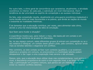 Por outro lado, o clima geral de concorrência que caracteriza, atualmente, a atividade econômica no interior de cada país, e sobretudo em nível internacional, them a tendência de dar prioridade ao espírito de competição e ao sucesso individual.  De fato, esta competição resulta, atualmente em uma guerra econômica implacável e numa tensão entre os mais favorecidos e os pobres, que divide as nações do mundo e exacerba as rivalidades históricas.  É de lamentar que a educação contribua, por vezes, para alimentar este clima, devido a uma má interpretação da idéia de emulação. Que fazer para mudar a situação?  A experiência mostra que, para reduzir o risco, não basta pôr em contato e em comunicação membros de grupos de diferentes.  Se, no seu espaço comum, estes diferentes grupos já entram em competição ou se o seu estatuto é desigual, um contato deste gênero pode, pelo contrário, agravar ainda mais as tensões latentes e degenerar em conflitos.  Pelo contrário, se este contato se fizer num contexto igualitário, e se existirem objetivos e projetos em comuns, os preconceitos e a hostilidade latente podem desaparecer e dar lugar a uma cooperação mais serena e até amizade.  Parece, pois, que a educação deve utilizar duas vias complementares: num primeiro nível, a descoberta progressiva do outro e num segundo nível, e ao longo de toda vida, a participação em projetos comuns, que parece ser um método eficaz para evitar ou resolver conflitos latentes. 