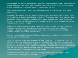 educação tem por missão, por um lado, transmitir conhecimentos sobre a diversidade da espécie humana e, por outro, levar as pessoas a tomar consciência das semelhanças e da interdependência entre todos os seres humanos do planeta.  Desde tenra idade a escola deve, pois, aproveitar todas as ocasiões para esta dupla aprendizagem.  Passando à descoberta do outro, necessariamente, pela descoberta de si mesmo, e por dar à criança e ao adolescente uma visão ajustada do mundo, a educação, seja ela dada pela família, pela comunidade ou pela a escola, deve antes de mais nada, ajudá-los a descobrir a si mesmos. Só então poderão, verdadeiramente, pôr-se no lugar dos outros e compreender as suas reações.  Desenvolver esta atitude de empatia, na escola é muito útil para os comportamentos sociais ao longo de toda a vida. Ensinando, por exemplo, aos jovens a adotar a perspectiva de outros grupos étnicos ou religiosos podem evitar incompreensões geradoras de ódio e violência entre adultos.  Assim, o ensino das histórias das religiões ou dos costumes pode servir de referência útil para futuros comportamentos.  Por fim os métodos de estudo não devem ir contra este reconhecimento do outro. Os professores que, por dogmatismo, matam a curiosidade ou o espírito crítico dos seus alunos, em vez de o desenvolver, podem ser mais prejudiciais do que úteis. Esquecendo que funcionam como modelos, com esta sua atitude, arriscam-se a enfraquecer por toda vida, em seus alunos, a capacidade de abertura à alteridade e de enfrentar as inevitáveis tensões entre pessoas, grupos e nações.  O confronto através do diálogo e da troca de argumentos é um dos instrumentos indispensáveis à educação do século XXI.  