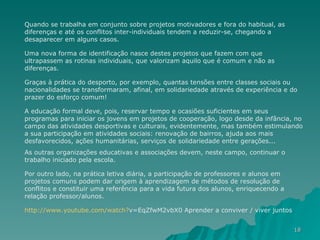 Quando se trabalha em conjunto sobre projetos motivadores e fora do habitual, as diferenças e até os conflitos inter-individuais tendem a reduzir-se, chegando a desaparecer em alguns casos.  Uma nova forma de identificação nasce destes projetos que fazem com que ultrapassem as rotinas individuais, que valorizam aquilo que é comum e não as diferenças.  Graças à prática do desporto, por exemplo, quantas tensões entre classes sociais ou nacionalidades se transformaram, afinal, em solidariedade através de experiência e do prazer do esforço comum! A educação formal deve, pois, reservar tempo e ocasiões suficientes em seus programas para iniciar os jovens em projetos de cooperação, logo desde da infância, no campo das atividades desportivas e culturais, evidentemente, mas também estimulando a sua participação em atividades sociais: renovação de bairros, ajuda aos mais desfavorecidos, ações humanitárias, serviços de solidariedade entre gerações...  As outras organizações educativas e associações devem, neste campo, continuar o trabalho iniciado pela escola.  Por outro lado, na prática letiva diária, a participação de professores e alunos em projetos comuns podem dar origem à aprendizagem de métodos de resolução de conflitos e constituir uma referência para a vida futura dos alunos, enriquecendo a relação professor/alunos. http://www.youtube.com/watch ? v=EqZfwM2vbX0  Aprender a conviver / viver juntos 